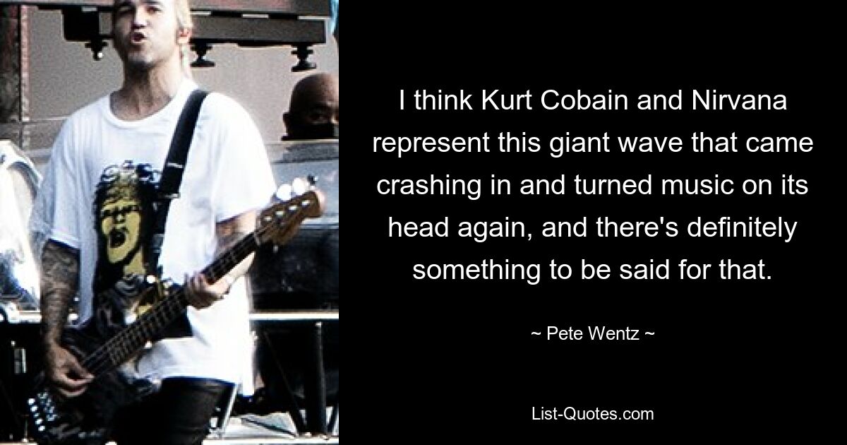 I think Kurt Cobain and Nirvana represent this giant wave that came crashing in and turned music on its head again, and there's definitely something to be said for that. — © Pete Wentz