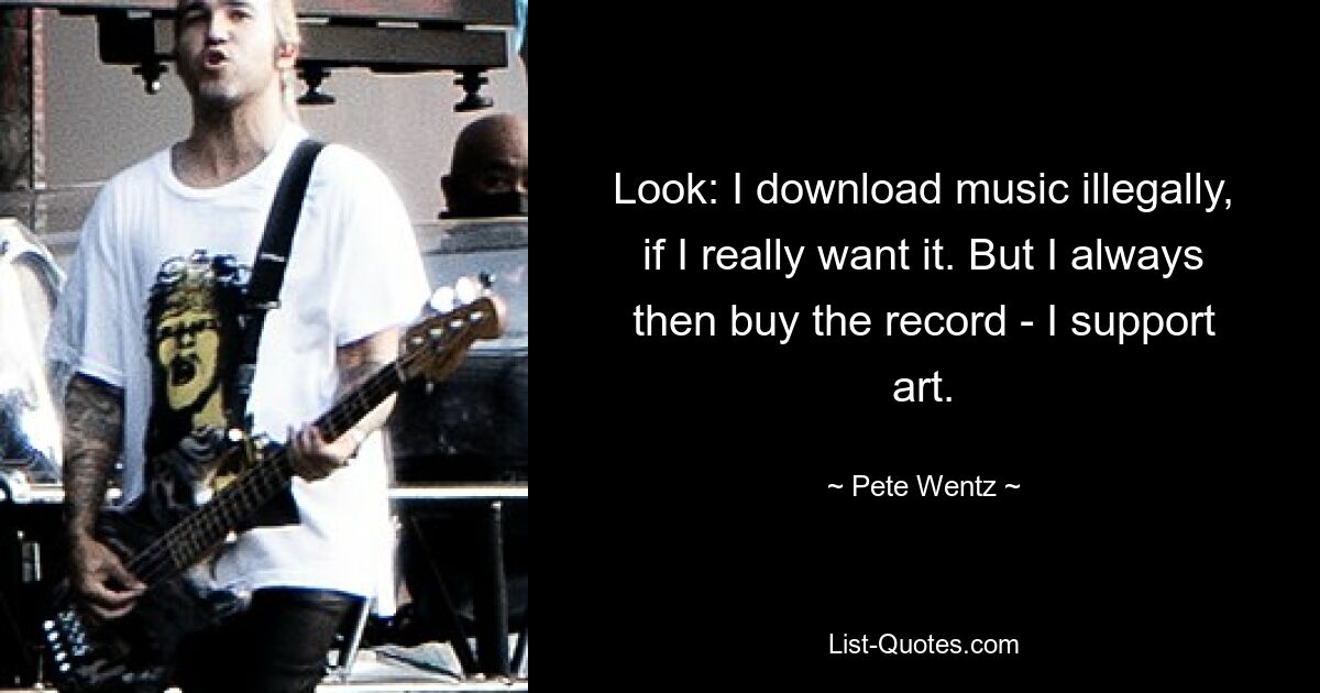 Look: I download music illegally, if I really want it. But I always then buy the record - I support art. — © Pete Wentz