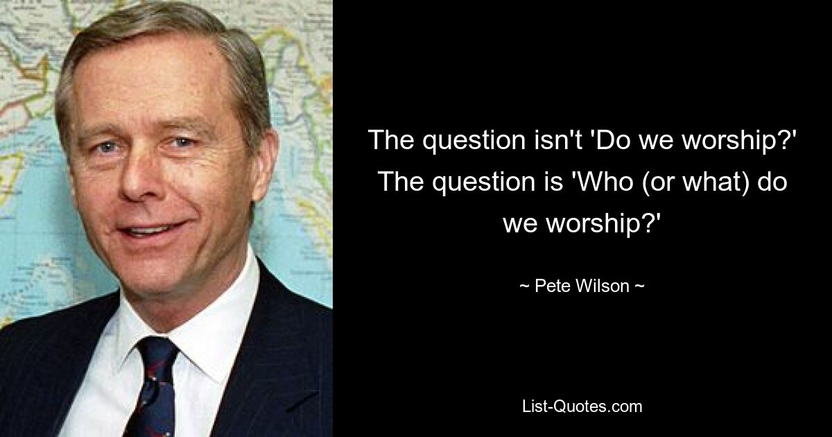 The question isn't 'Do we worship?' The question is 'Who (or what) do we worship?' — © Pete Wilson