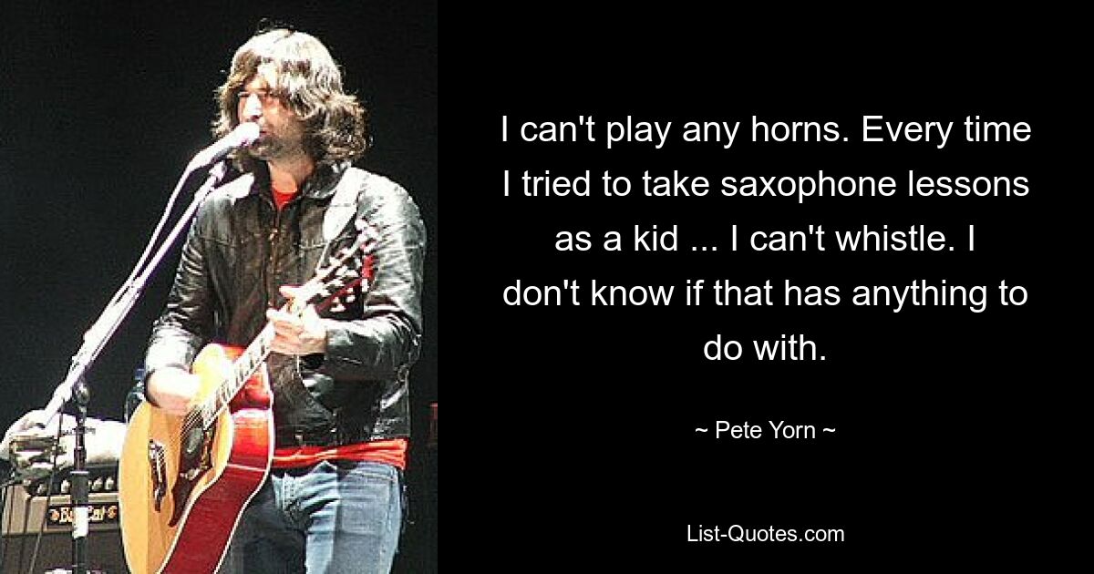 I can't play any horns. Every time I tried to take saxophone lessons as a kid ... I can't whistle. I don't know if that has anything to do with. — © Pete Yorn