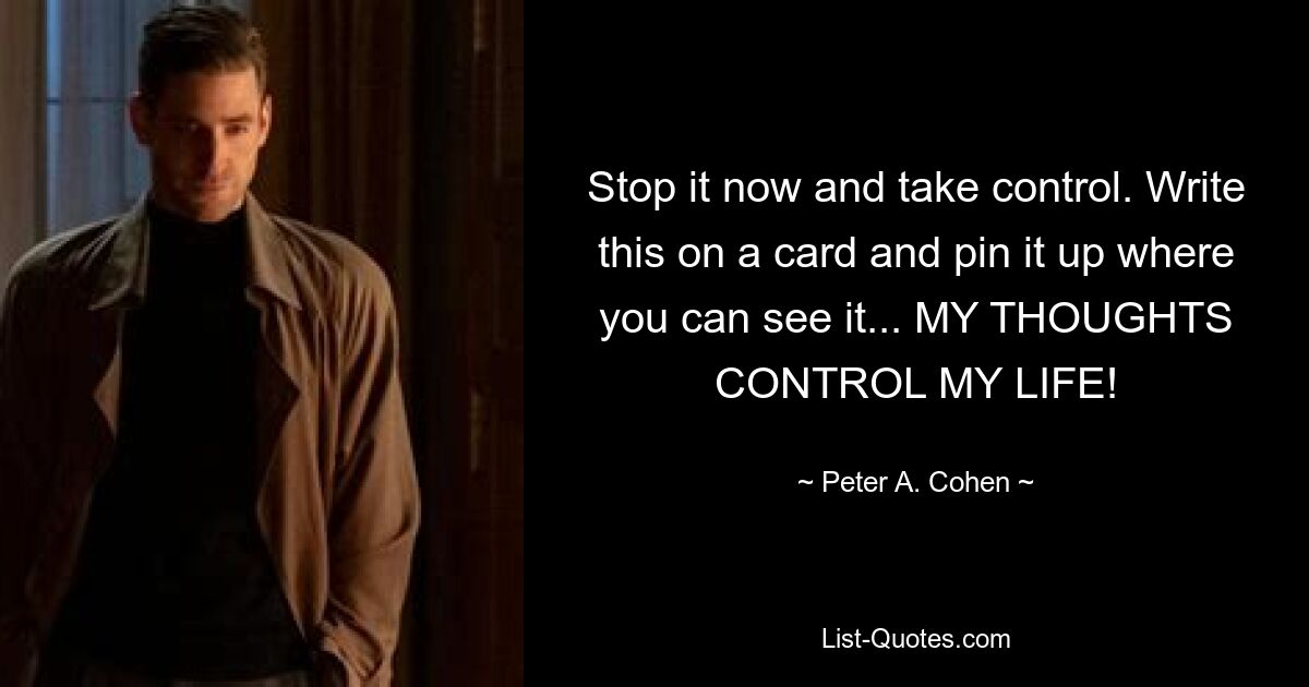 Stop it now and take control. Write this on a card and pin it up where you can see it... MY THOUGHTS CONTROL MY LIFE! — © Peter A. Cohen