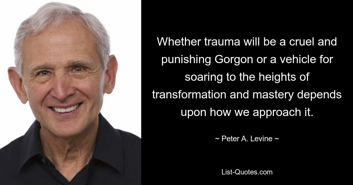 Whether trauma will be a cruel and punishing Gorgon or a vehicle for soaring to the heights of transformation and mastery depends upon how we approach it. — © Peter A. Levine