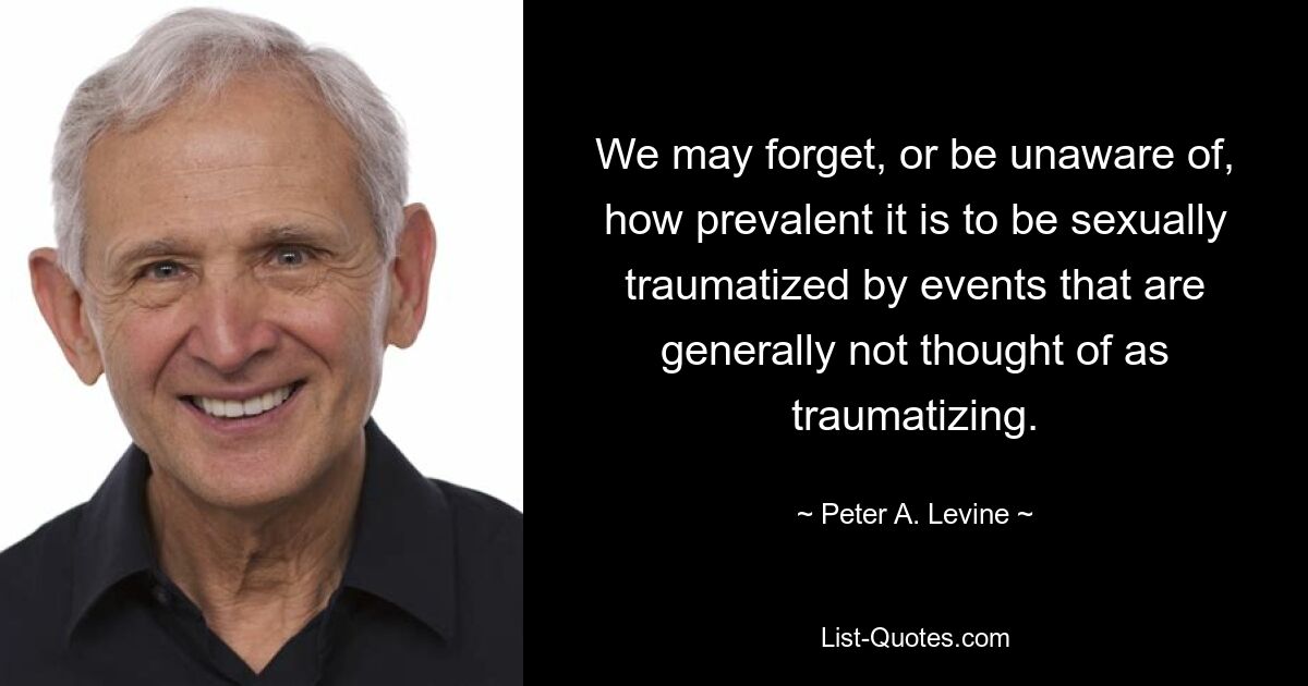 We may forget, or be unaware of, how prevalent it is to be sexually traumatized by events that are generally not thought of as traumatizing. — © Peter A. Levine