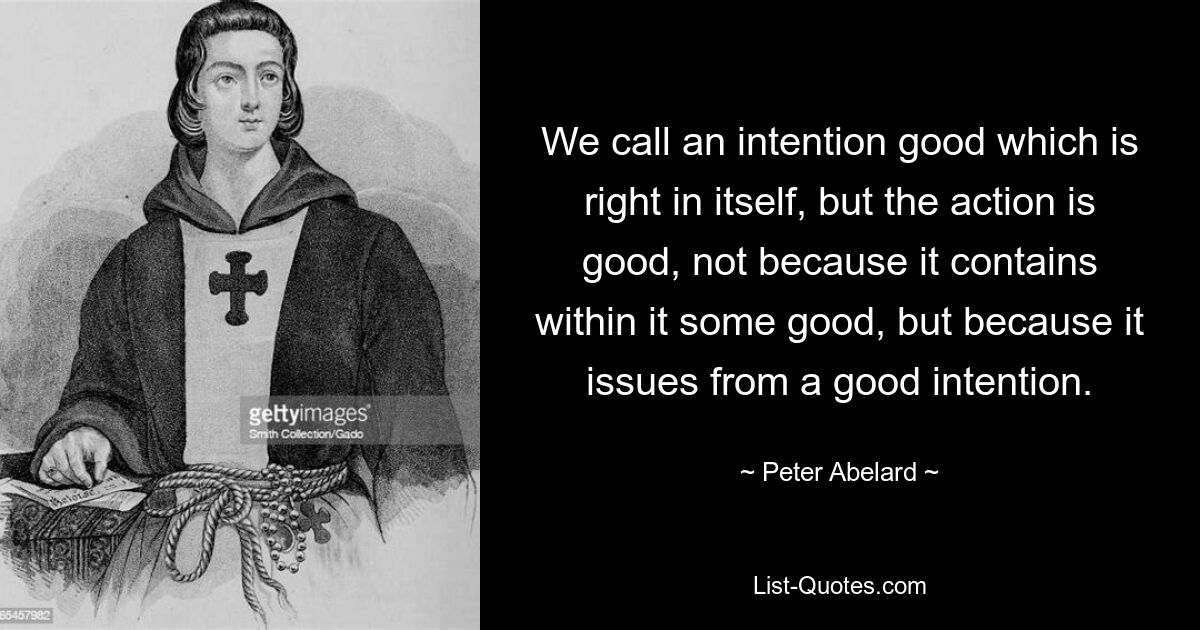 We call an intention good which is right in itself, but the action is good, not because it contains within it some good, but because it issues from a good intention. — © Peter Abelard