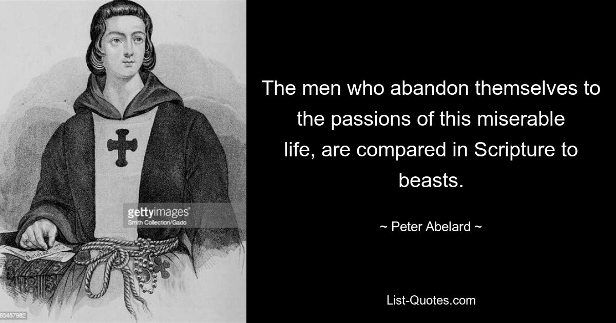 The men who abandon themselves to the passions of this miserable life, are compared in Scripture to beasts. — © Peter Abelard