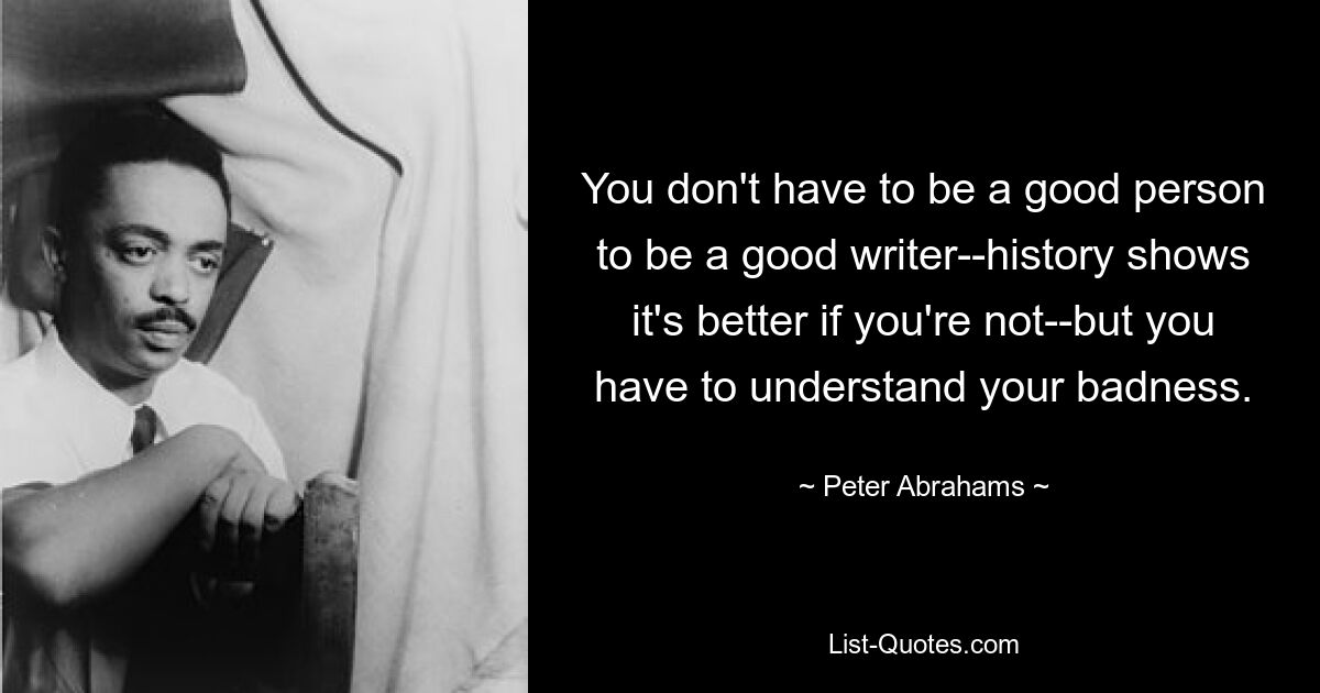 You don't have to be a good person to be a good writer--history shows it's better if you're not--but you have to understand your badness. — © Peter Abrahams