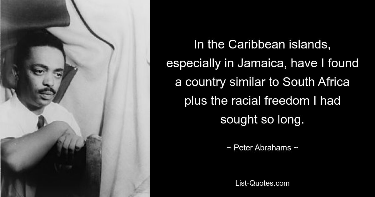 In the Caribbean islands, especially in Jamaica, have I found a country similar to South Africa plus the racial freedom I had sought so long. — © Peter Abrahams