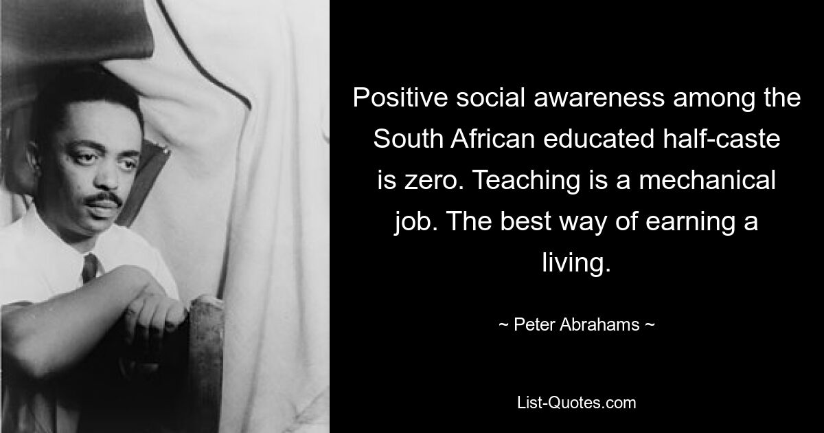 Positive social awareness among the South African educated half-caste is zero. Teaching is a mechanical job. The best way of earning a living. — © Peter Abrahams