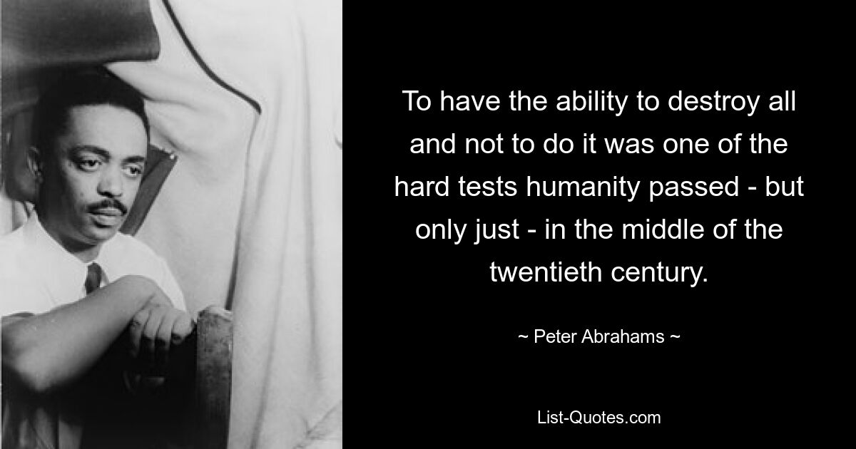 To have the ability to destroy all and not to do it was one of the hard tests humanity passed - but only just - in the middle of the twentieth century. — © Peter Abrahams