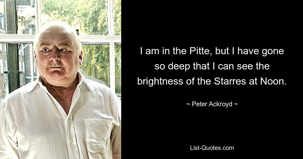 I am in the Pitte, but I have gone so deep that I can see the brightness of the Starres at Noon. — © Peter Ackroyd