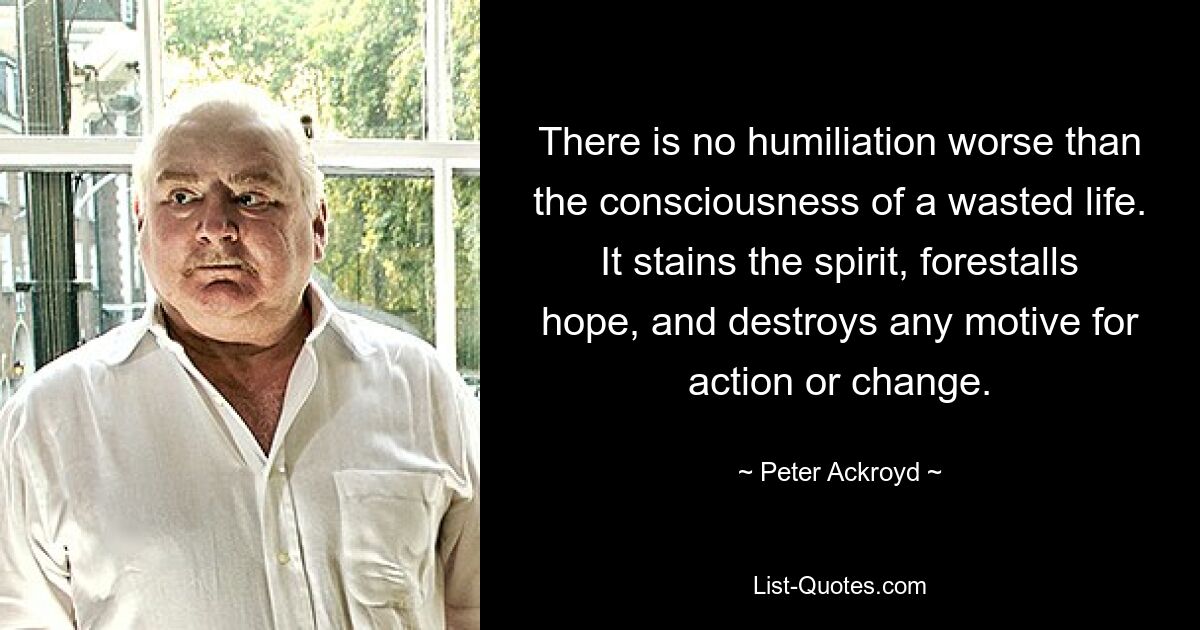 There is no humiliation worse than the consciousness of a wasted life. It stains the spirit, forestalls hope, and destroys any motive for action or change. — © Peter Ackroyd