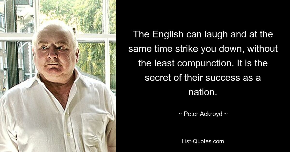 The English can laugh and at the same time strike you down, without the least compunction. It is the secret of their success as a nation. — © Peter Ackroyd