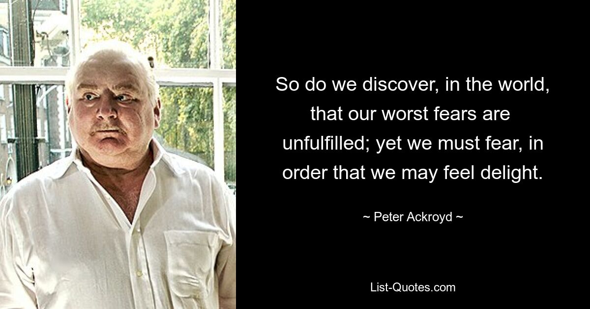 So do we discover, in the world, that our worst fears are 
unfulfilled; yet we must fear, in order that we may feel delight. — © Peter Ackroyd