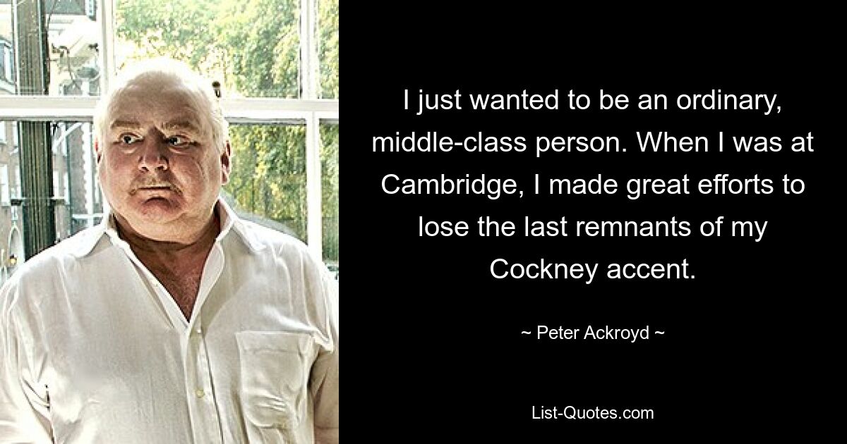 I just wanted to be an ordinary, middle-class person. When I was at Cambridge, I made great efforts to lose the last remnants of my Cockney accent. — © Peter Ackroyd