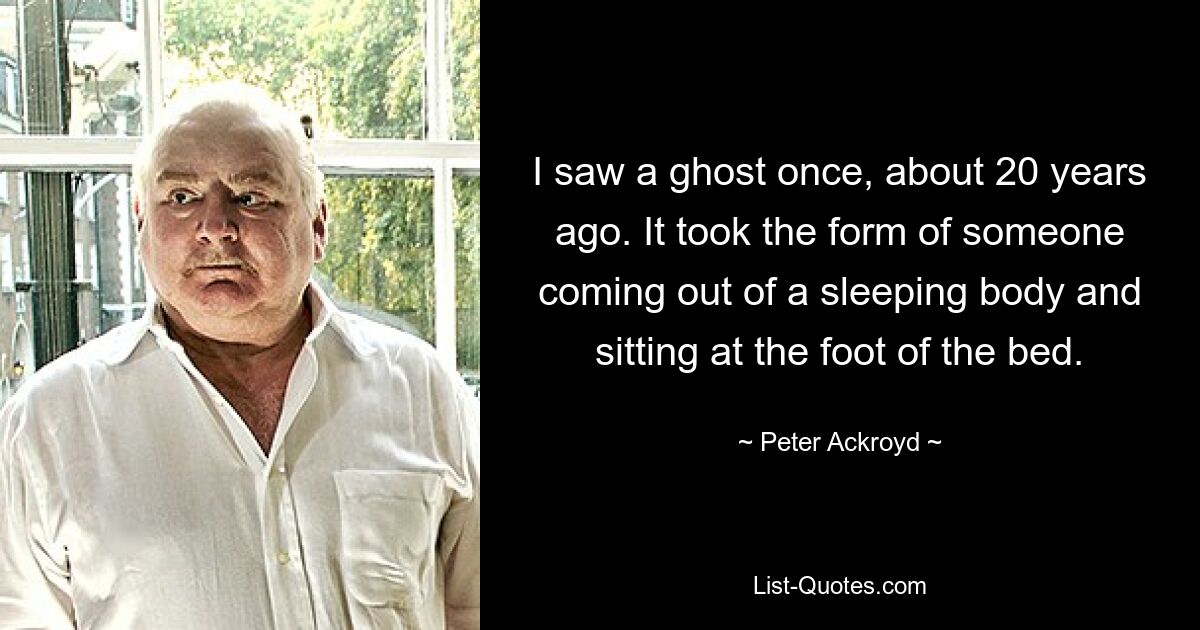 I saw a ghost once, about 20 years ago. It took the form of someone coming out of a sleeping body and sitting at the foot of the bed. — © Peter Ackroyd