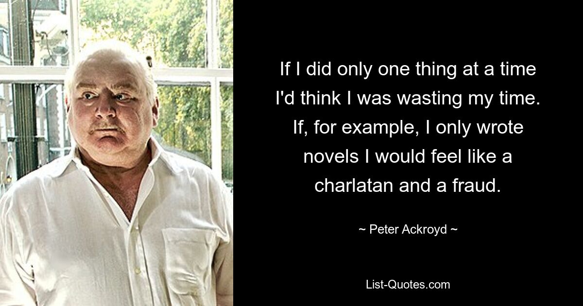 If I did only one thing at a time I'd think I was wasting my time. If, for example, I only wrote novels I would feel like a charlatan and a fraud. — © Peter Ackroyd