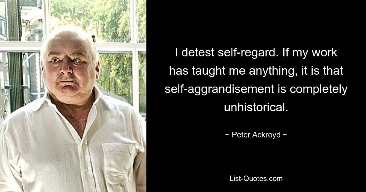 I detest self-regard. If my work has taught me anything, it is that self-aggrandisement is completely unhistorical. — © Peter Ackroyd