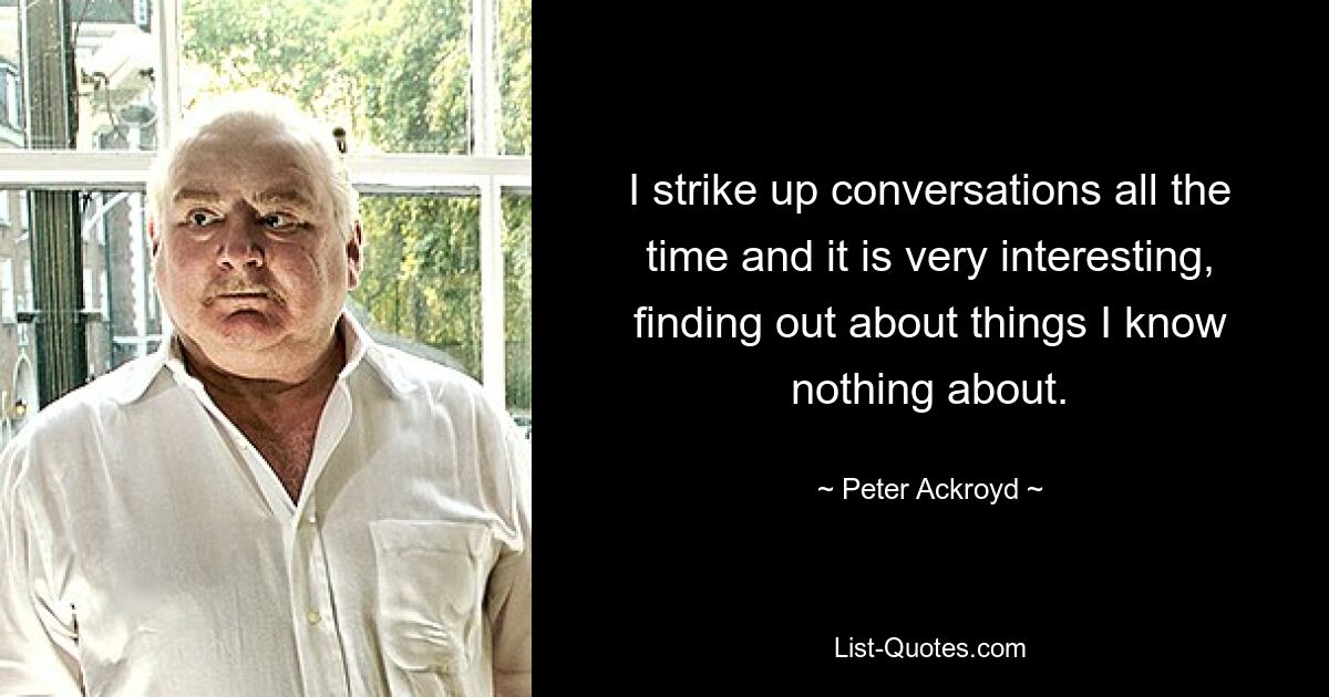 I strike up conversations all the time and it is very interesting, finding out about things I know nothing about. — © Peter Ackroyd