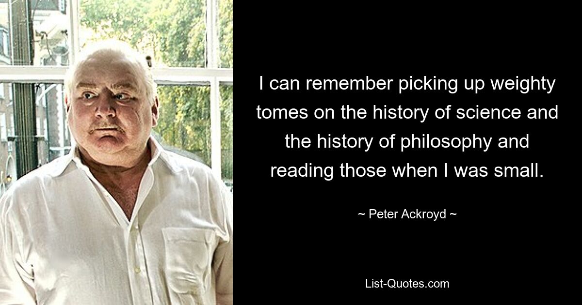 Ich kann mich erinnern, dass ich als Kind wichtige Wälzer über die Geschichte der Wissenschaft und der Philosophie in die Hand genommen und gelesen habe. — © Peter Ackroyd