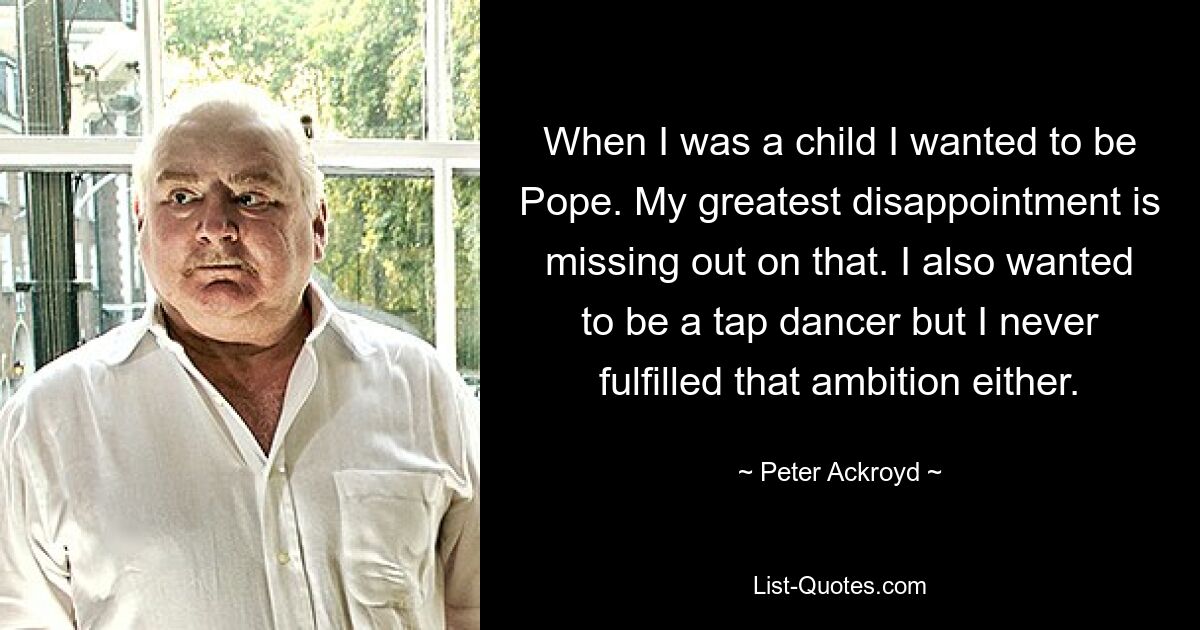 When I was a child I wanted to be Pope. My greatest disappointment is missing out on that. I also wanted to be a tap dancer but I never fulfilled that ambition either. — © Peter Ackroyd