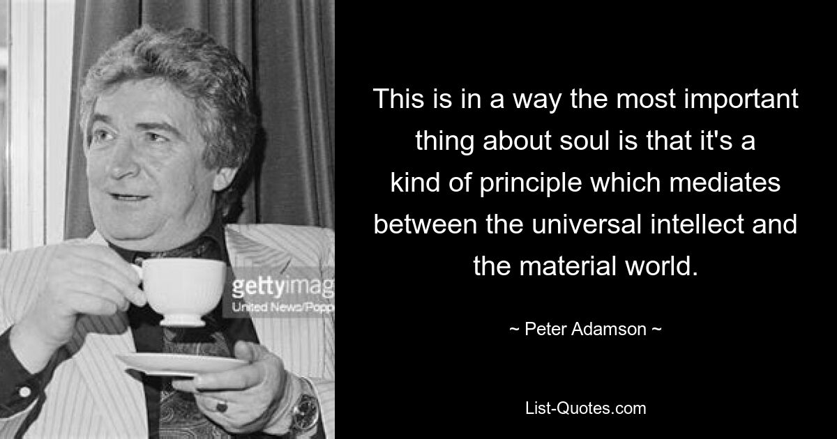 This is in a way the most important thing about soul is that it's a kind of principle which mediates between the universal intellect and the material world. — © Peter Adamson