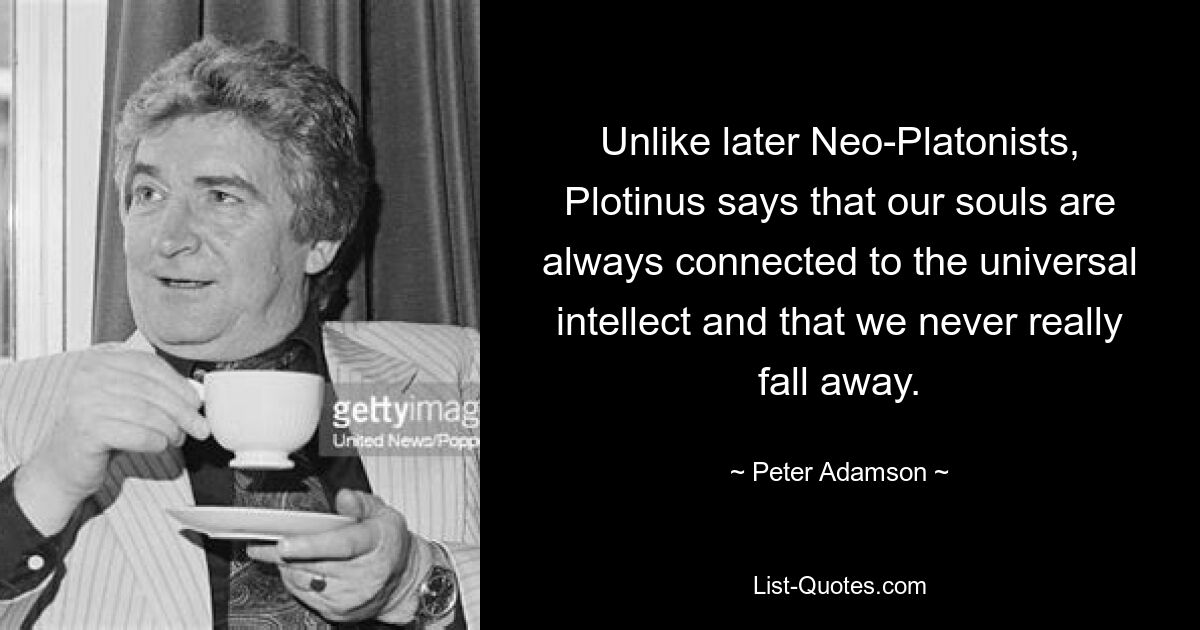 Unlike later Neo-Platonists, Plotinus says that our souls are always connected to the universal intellect and that we never really fall away. — © Peter Adamson