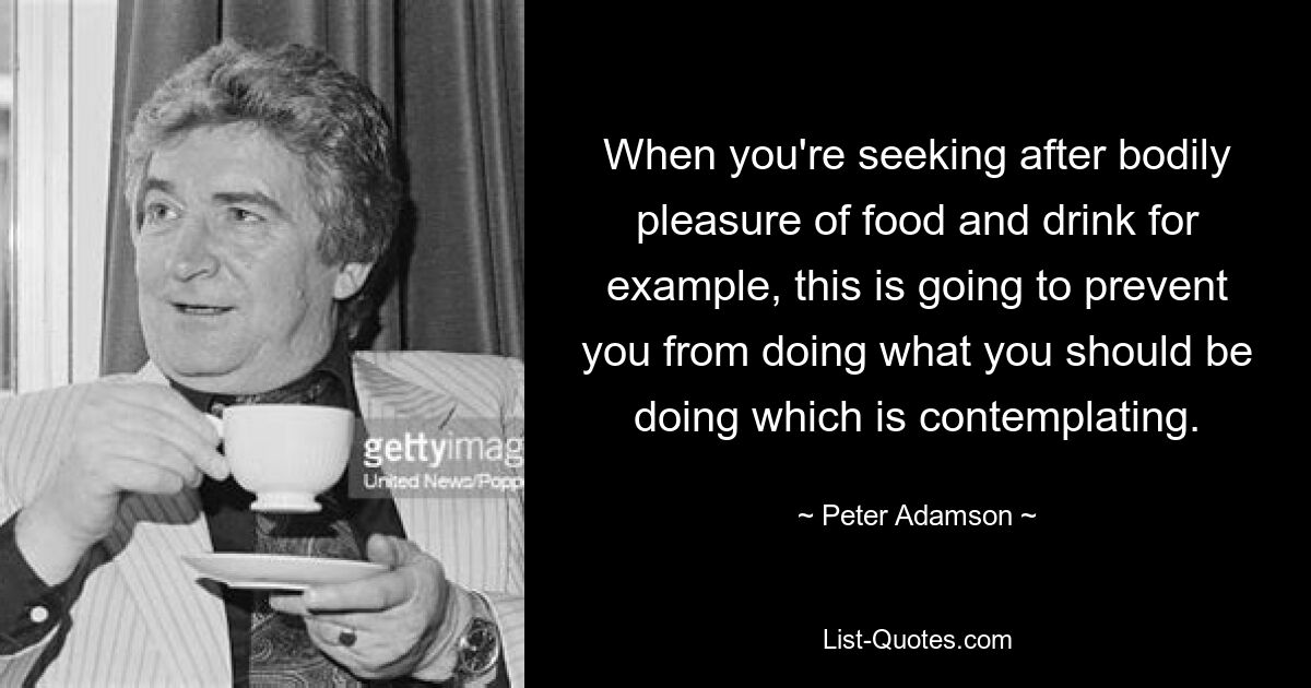 When you're seeking after bodily pleasure of food and drink for example, this is going to prevent you from doing what you should be doing which is contemplating. — © Peter Adamson