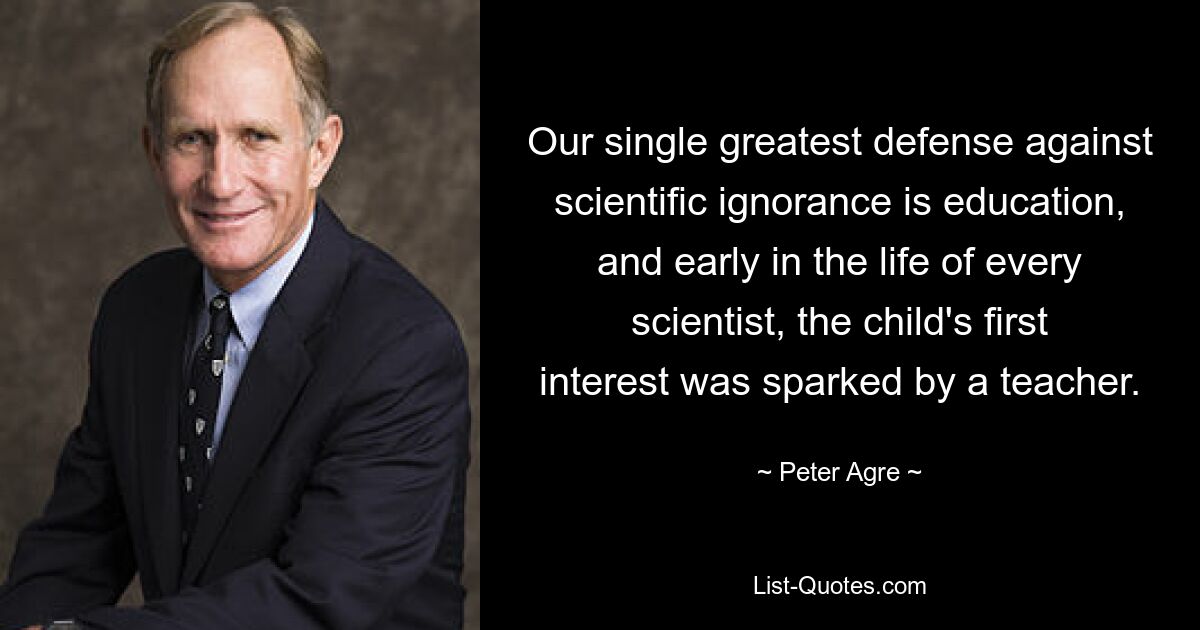 Our single greatest defense against scientific ignorance is education, and early in the life of every scientist, the child's first interest was sparked by a teacher. — © Peter Agre