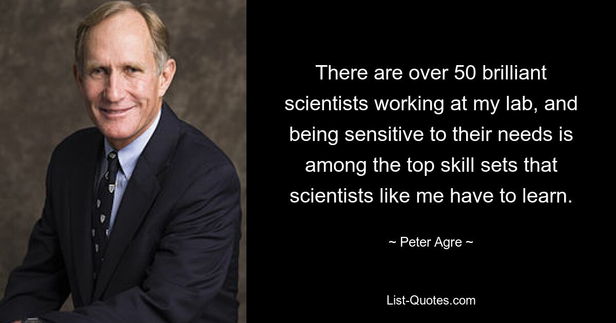 There are over 50 brilliant scientists working at my lab, and being sensitive to their needs is among the top skill sets that scientists like me have to learn. — © Peter Agre