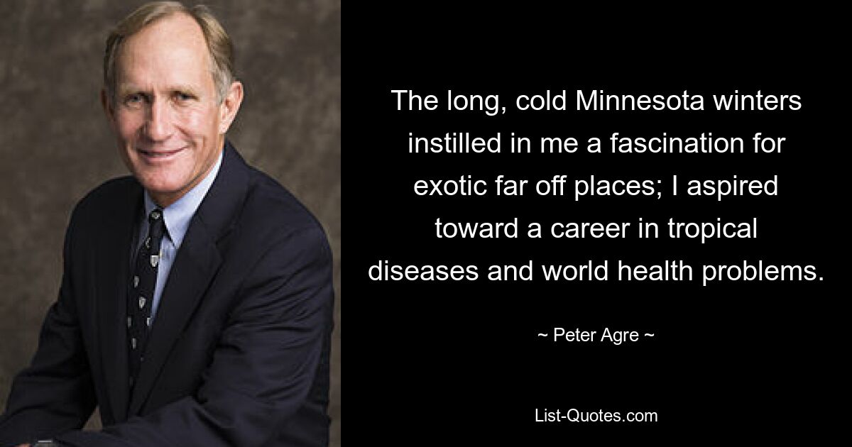 The long, cold Minnesota winters instilled in me a fascination for exotic far off places; I aspired toward a career in tropical diseases and world health problems. — © Peter Agre