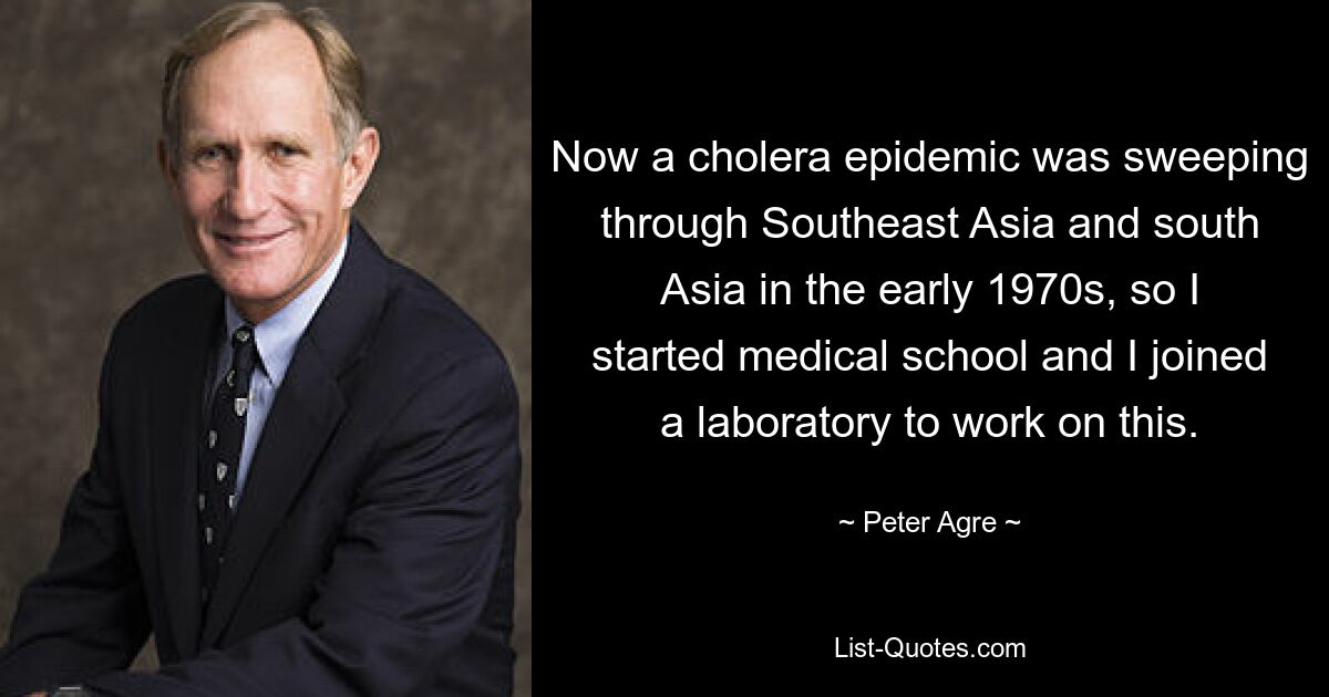 Now a cholera epidemic was sweeping through Southeast Asia and south Asia in the early 1970s, so I started medical school and I joined a laboratory to work on this. — © Peter Agre