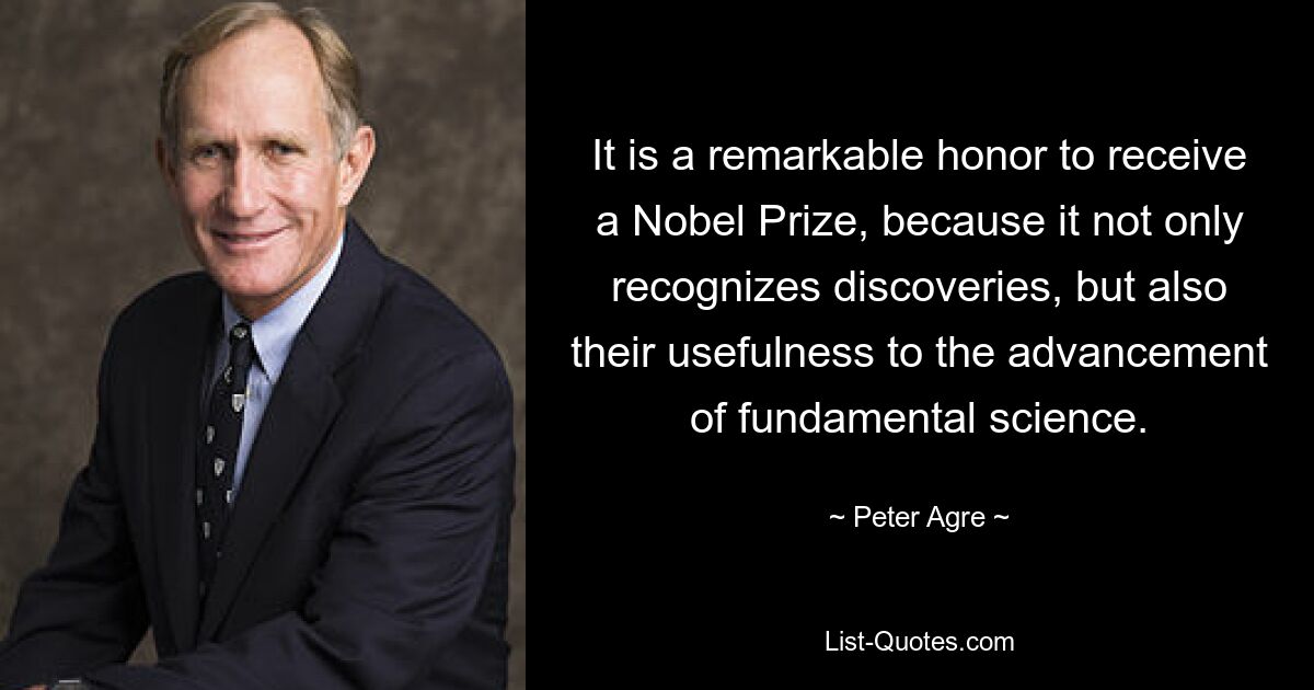 It is a remarkable honor to receive a Nobel Prize, because it not only recognizes discoveries, but also their usefulness to the advancement of fundamental science. — © Peter Agre