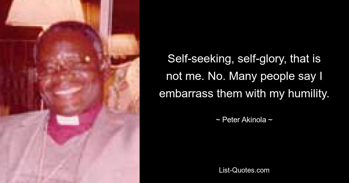 Self-seeking, self-glory, that is not me. No. Many people say I embarrass them with my humility. — © Peter Akinola