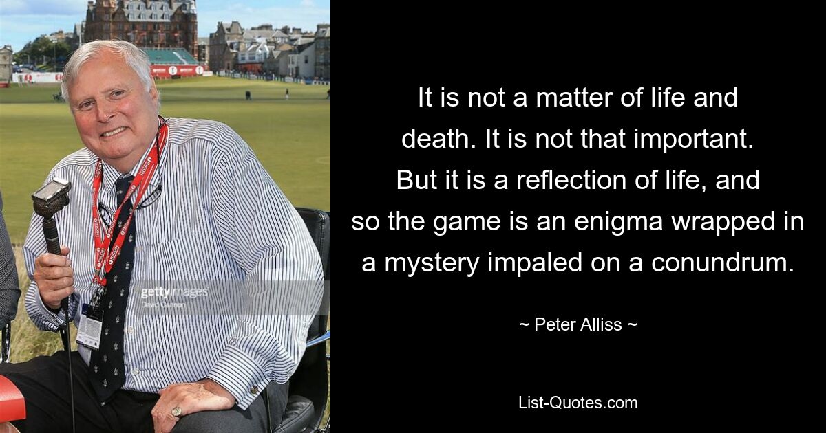 It is not a matter of life and death. It is not that important. But it is a reflection of life, and so the game is an enigma wrapped in a mystery impaled on a conundrum. — © Peter Alliss