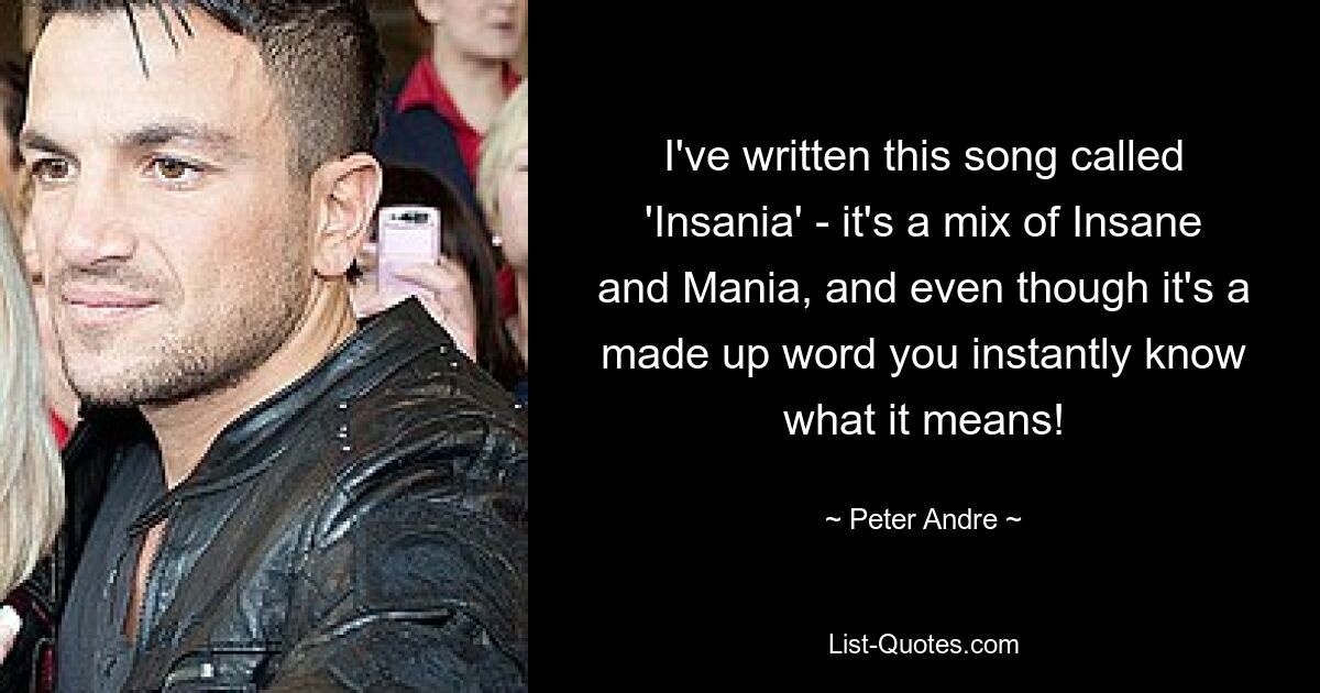 I've written this song called 'Insania' - it's a mix of Insane and Mania, and even though it's a made up word you instantly know what it means! — © Peter Andre