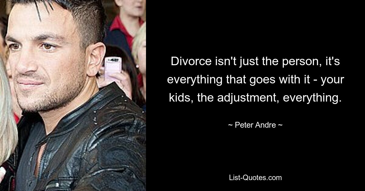 Divorce isn't just the person, it's everything that goes with it - your kids, the adjustment, everything. — © Peter Andre