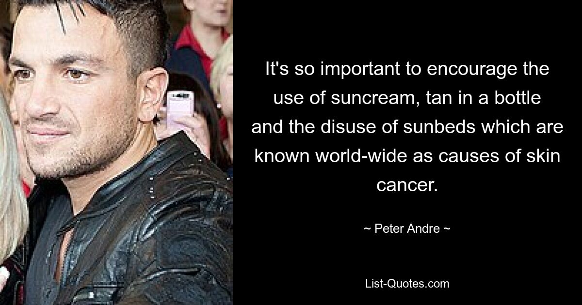 It's so important to encourage the use of suncream, tan in a bottle and the disuse of sunbeds which are known world-wide as causes of skin cancer. — © Peter Andre