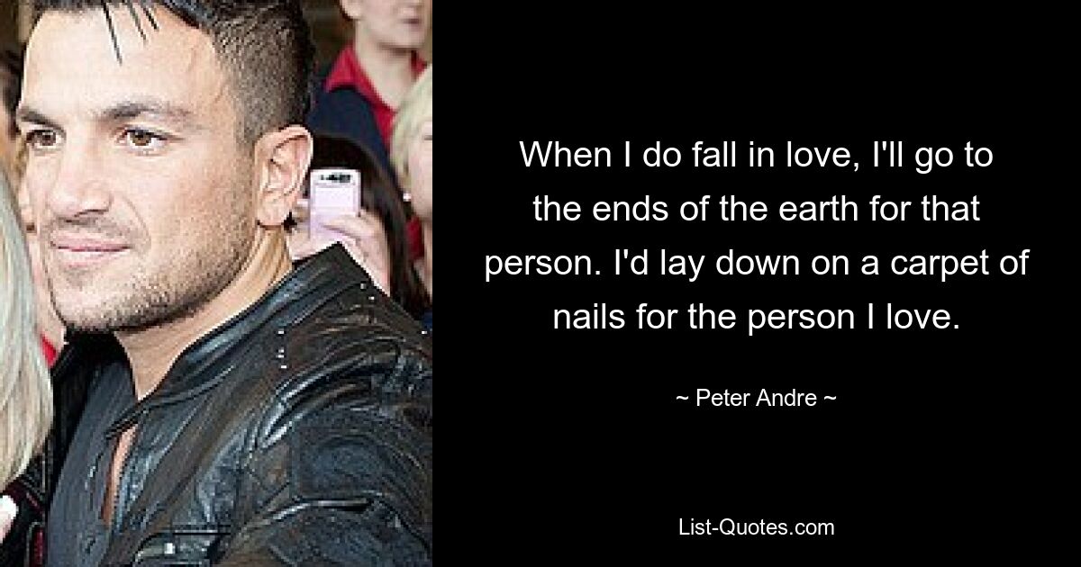 When I do fall in love, I'll go to the ends of the earth for that person. I'd lay down on a carpet of nails for the person I love. — © Peter Andre