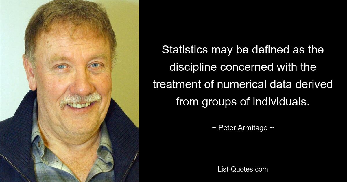 Statistics may be defined as the discipline concerned with the treatment of numerical data derived from groups of individuals. — © Peter Armitage