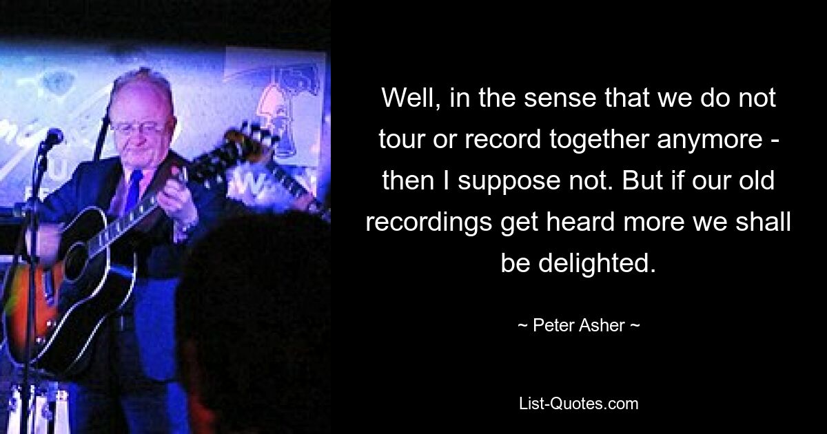 Well, in the sense that we do not tour or record together anymore - then I suppose not. But if our old recordings get heard more we shall be delighted. — © Peter Asher