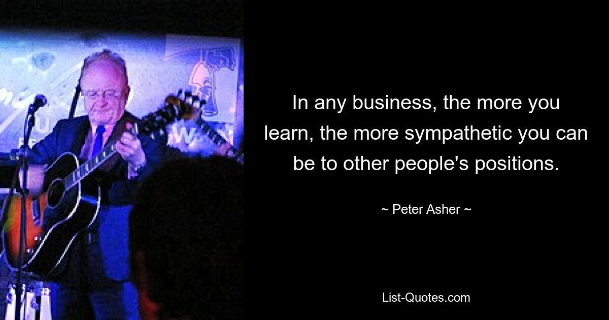 In any business, the more you learn, the more sympathetic you can be to other people's positions. — © Peter Asher