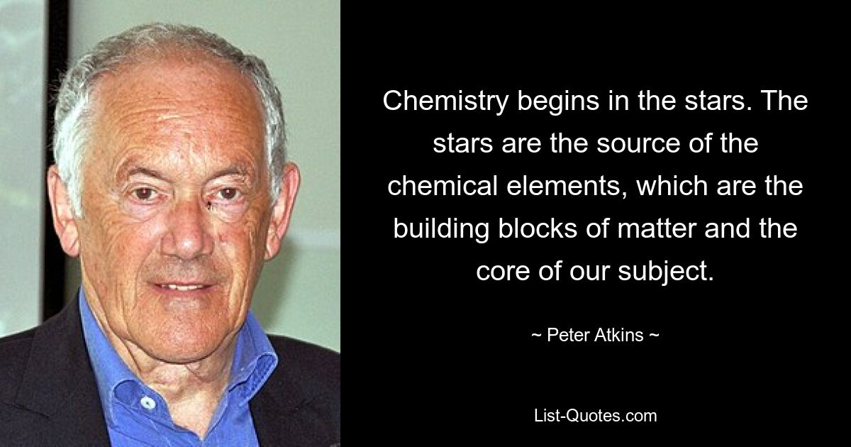 Chemistry begins in the stars. The stars are the source of the chemical elements, which are the building blocks of matter and the core of our subject. — © Peter Atkins