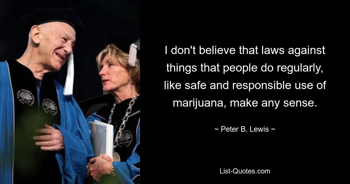 I don't believe that laws against things that people do regularly, like safe and responsible use of marijuana, make any sense. — © Peter B. Lewis