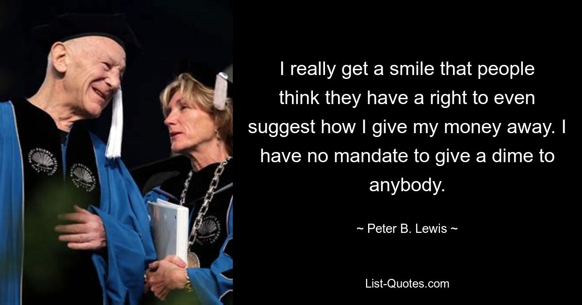 I really get a smile that people think they have a right to even suggest how I give my money away. I have no mandate to give a dime to anybody. — © Peter B. Lewis