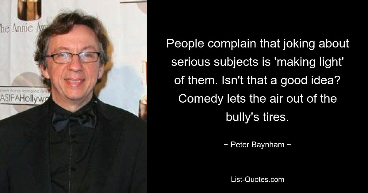 People complain that joking about serious subjects is 'making light' of them. Isn't that a good idea? Comedy lets the air out of the bully's tires. — © Peter Baynham