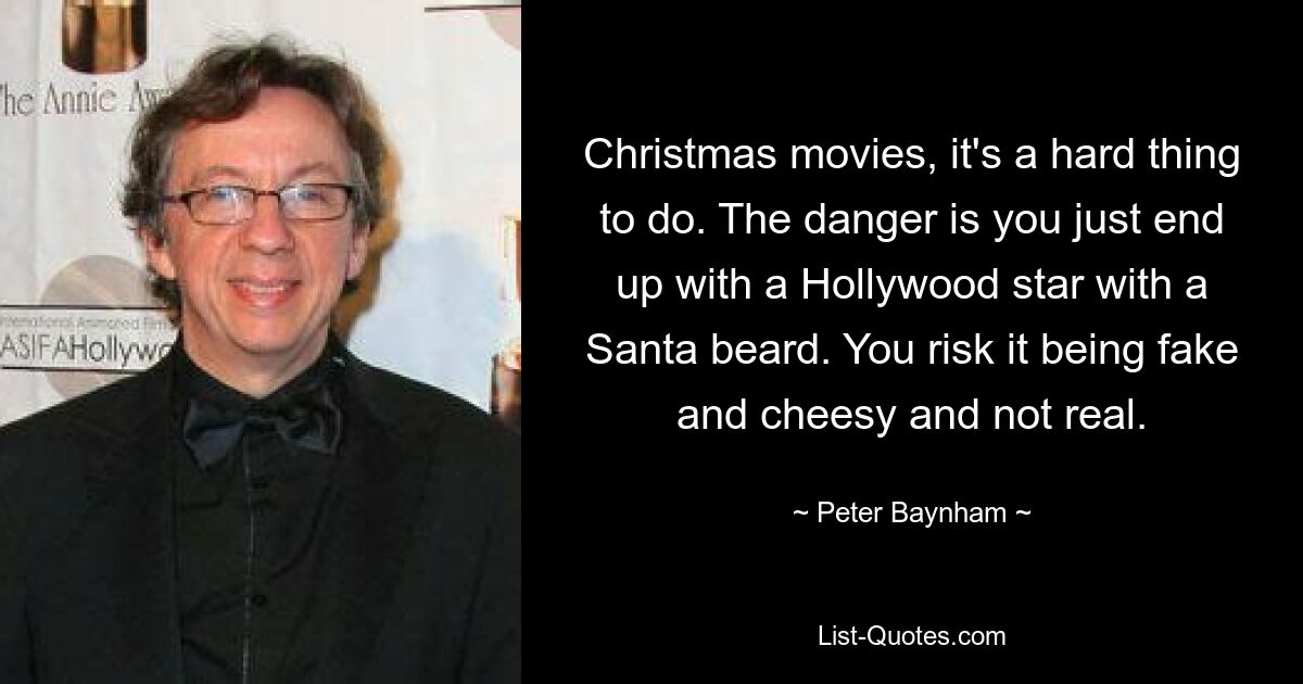 Christmas movies, it's a hard thing to do. The danger is you just end up with a Hollywood star with a Santa beard. You risk it being fake and cheesy and not real. — © Peter Baynham