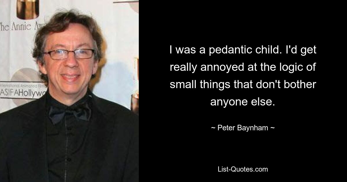 I was a pedantic child. I'd get really annoyed at the logic of small things that don't bother anyone else. — © Peter Baynham