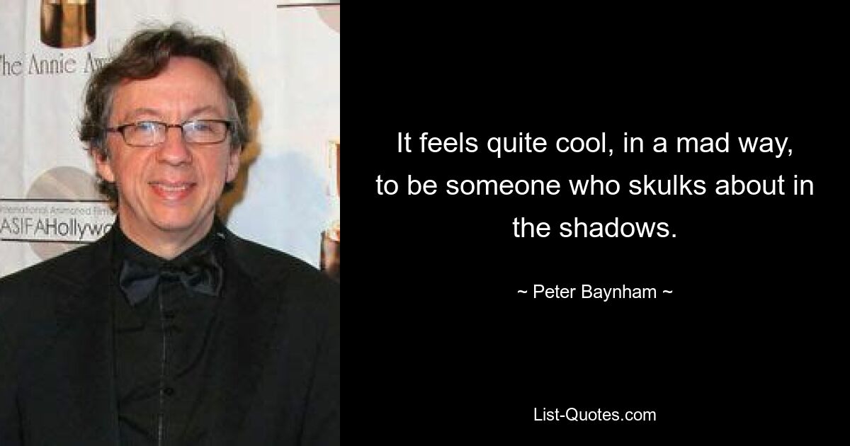 It feels quite cool, in a mad way, to be someone who skulks about in the shadows. — © Peter Baynham