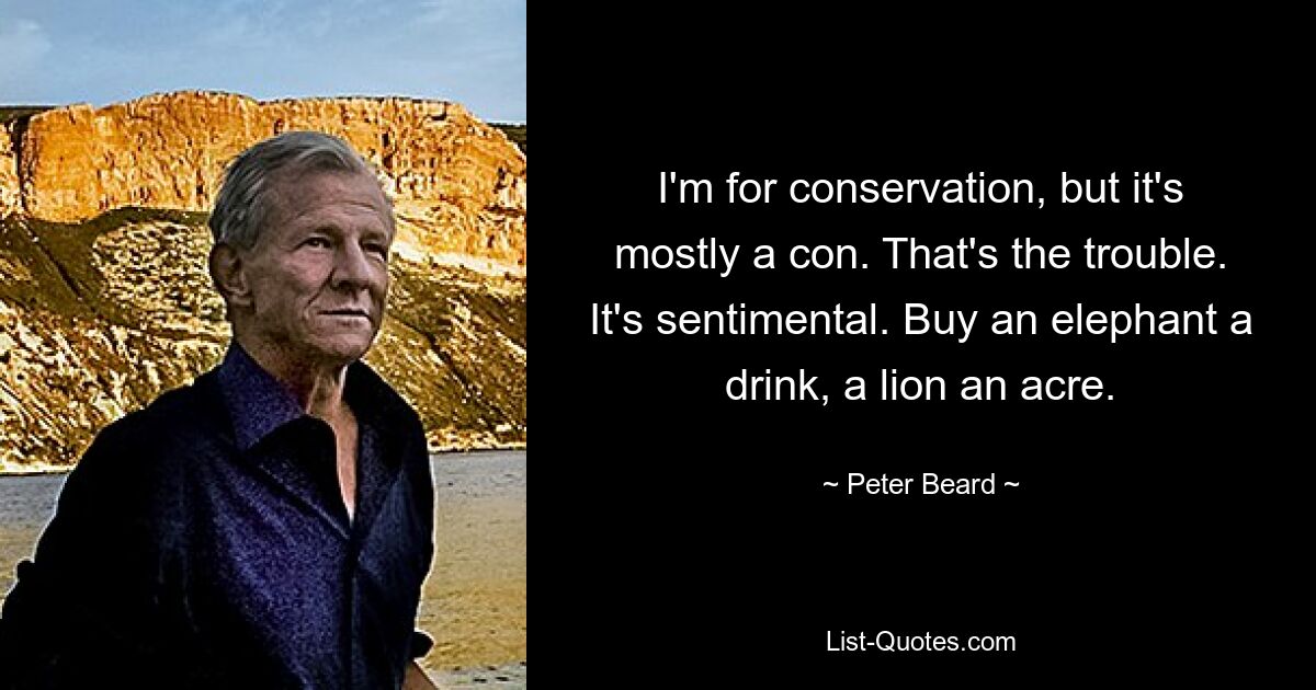 I'm for conservation, but it's mostly a con. That's the trouble. It's sentimental. Buy an elephant a drink, a lion an acre. — © Peter Beard