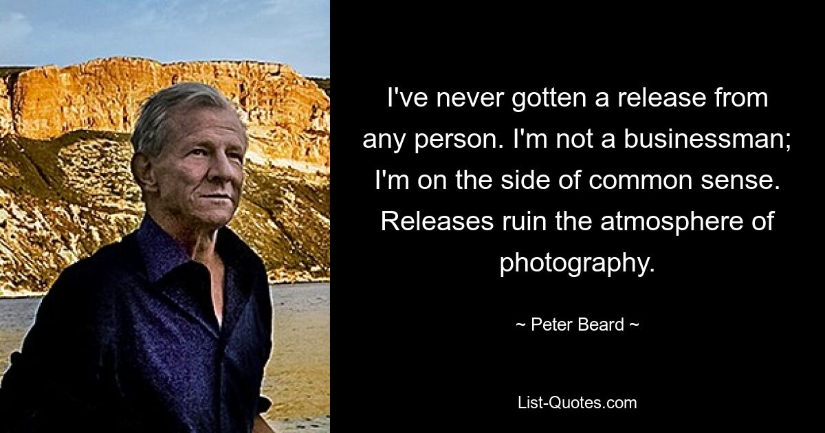 I've never gotten a release from any person. I'm not a businessman; I'm on the side of common sense. Releases ruin the atmosphere of photography. — © Peter Beard